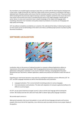 Our translators are provided regular trainings to keep them up to date with the latest linguistic developments
in their sector. Usage of tools like CAT, SDLX and Trados further ensure consistency in translations. We have a
dedicated team of quality auditors who ensure that the translation quality is up to the mark. They ensure that
while translating the document the original meaning is retained. It happens sometimes that source document
may contain some proverb and if that is translated word by word in the target language it would make no
sense. Hence, it is very much essential to have in-depth knowledge of the subject and language while
translating a document. Our translators and quality analysts lay emphasis on accurate use of language and
high quality terminology.
LCS®
also adheres to deadlines provided by our customers. We understand that delay in delivering the projects
on time results can be cost demanding on the client's end. Hence, we follow proper process to produce quality
document translations.
SOFTWARE LOCALIZATION
Localization refers to the process of making the product or computer software/applications adhere to
requirements of the target country/region. With the geographical demarcations being removed and
globalization taking place, localization is very much in demand. Entering a new geographical boundary
demands that your documents, software application, website and products be localized to match the taste of
locals.
Expanding your new horizon becomes a way easier by a availing the localization services offered by LCS®. At
LCS®, we offer Language localization as well as Internationalization and Localization.
 Language localization: This is concerned with translating products to various languages.
 Internationalization and localization: This deals with adaptation of computer application/software for
different countries/region.
At LCS®, we pay special attention to target country's culture and the local language while localizing the
content. We employ tools like CAT, SDLX and Trados 2007 to deliver high quality language localization.
We provide expert services in:
Web portal localization: We ensure that website is in sync with the local language and works and functions
properly. We ensure that all the hyperlinks, cross-references work accurately and also ensure proper display of
the graphics.
 