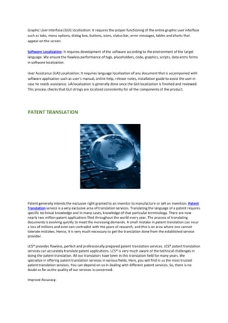 Graphic User Interface (GUI) localization: It requires the proper functioning of the entire graphic user interface
such as tabs, menu options, dialog box, buttons, icons, status bar, error messages, tables and charts that
appear on the screen.
Software Localization: It requires development of the software according to the environment of the target
language. We ensure the flawless performance of tags, placeholders, code, graphics, scripts, data entry forms
in software localization.
User Assistance (UA) Localization: It requires language localization of any document that is accompanied with
software application such as user's manual, online help, release notes, installation guide to assist the user in
case he needs assistance. UA localization is generally done once the GUI localization is finished and reviewed.
This process checks that GUI strings are localized consistently for all the components of the product.
PATENT TRANSLATION
Patent generally intends the exclusive right granted to an inventor to manufacture or sell an invention. Patent
Translation service is a very exclusive area of translation services. Translating the language of a patent requires
specific technical knowledge and in many cases, knowledge of that particular terminology. There are now
nearly two million patent applications filed throughout the world every year. The process of translating
documents is evolving quickly to meet the increasing demands. A small mistake in patent translation can incur
a loss of millions and even can contradict with the years of research, and this is an area where one cannot
tolerate mistakes. Hence, it is very much necessary to get the translation done from the established service
provider.
LCS® provides flawless, perfect and professionally prepared patent translation services. LCS® patent translation
services can accurately translate patent applications. LCS® is very much aware of the technical challenges in
doing the patent translation. All our translators have been in this translation field for many years. We
specialize in offering patent translation services in various fields. Here, you will find in us the most trusted
patent translation services. You can depend on us in dealing with different patent services. So, there is no
doubt as far as the quality of our services is concerned.
Improve Accuracy:
 