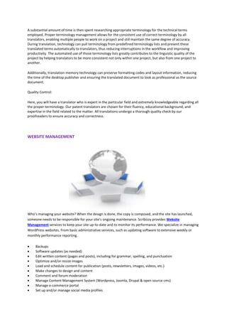 A substantial amount of time is then spent researching appropriate terminology for the technical terms
employed. Proper terminology management allows for the consistent use of correct terminology by all
translators, enabling multiple people to work on a project and still maintain the same degree of accuracy.
During translation, technology can pull terminology from predefined terminology lists and present these
translated terms automatically to translators, thus reducing interruptions in the workflow and improving
productivity. The automated use of those terminology lists greatly contributes to the linguistic quality of the
project by helping translators to be more consistent not only within one project, but also from one project to
another.
Additionally, translation memory technology can preserve formatting codes and layout information, reducing
the time of the desktop publisher and ensuring the translated document to look as professional as the source
document.
Quality Control:
Here, you will have a translator who is expert in the particular field and extremely knowledgeable regarding all
the proper terminology. Our patent translators are chosen for their fluency, educational background, and
expertise in the field related to the matter. All translations undergo a thorough quality check by our
proofreaders to ensure accuracy and correctness.
WEBSITE MANAGEMENT
Who’s managing your website? When the design is done, the copy is composed, and the site has launched,
someone needs to be responsible for your site’s ongoing maintenance. Scribizzy provides Website
Management services to keep your site up-to-date and to monitor its performance. We specialize in managing
WordPress websites. From basic administrative services, such as updating software to extensive weekly or
monthly performance reporting.
 Backups
 Software updates (as needed)
 Edit written content (pages and posts), including for grammar, spelling, and punctuation
 Optimize and/or resize images
 Load and schedule content for publication (posts, newsletters, images, videos, etc.)
 Make changes to design and content
 Comment and forum moderation
 Manage Content Management System (Wordpress, Joomla, Drupal & open source cms)
 Manage e-commerce portal
 Set up and/or manage social media profiles
 