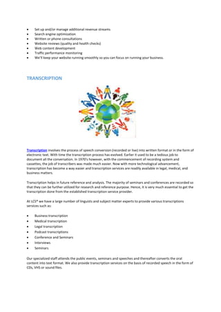  Set up and/or manage additional revenue streams
 Search engine optimization
 Written or phone consultations
 Website reviews (quality and health checks)
 Web content development
 Traffic performance monitoring
 We’ll keep your website running smoothly so you can focus on running your business.
TRANSCRIPTION
Transcription involves the process of speech conversion (recorded or live) into written format or in the form of
electronic text. With time the transcription process has evolved. Earlier it used to be a tedious job to
document all the conversation. In 1970's however, with the commencement of recording system and
cassettes, the job of transcribers was made much easier. Now with more technological advancement,
transcription has become a way easier and transcription services are readily available in legal, medical, and
business matters.
Transcription helps in future reference and analysis. The majority of seminars and conferences are recorded so
that they can be further utilized for research and reference purpose. Hence, it is very much essential to get the
transcription done from the established transcription service provider.
At LCS® we have a large number of linguists and subject matter experts to provide various transcriptions
services such as:
 Business transcription
 Medical transcription
 Legal transcription
 Podcast transcriptions
 Conference and Seminars
 Interviews
 Seminars
Our specialized staff attends the public events, seminars and speeches and thereafter converts the oral
content into text format. We also provide transcription services on the basis of recorded speech in the form of
CDs, VHS or sound files.
 