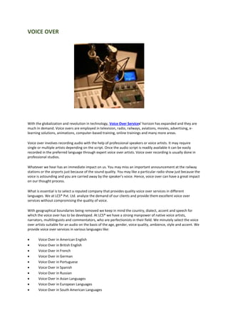 VOICE OVER
With the globalization and revolution in technology, Voice Over Services' horizon has expanded and they are
much in demand. Voice overs are employed in television, radio, railways, aviations, movies, advertising, e-
learning solutions, animations, computer-based training, online trainings and many more areas.
Voice over involves recording audio with the help of professional speakers or voice artists. It may require
single or multiple artists depending on the script. Once the audio script is readily available it can be easily
recorded in the preferred language through expert voice over artists. Voice over recording is usually done in
professional studios.
Whatever we hear has an immediate impact on us. You may miss an important announcement at the railway
stations or the airports just because of the sound quality. You may like a particular radio show just because the
voice is astounding and you are carried away by the speaker's voice. Hence, voice over can have a great impact
on our thought process.
What is essential is to select a reputed company that provides quality voice over services in different
languages. We at LCS® Pvt. Ltd. analyze the demand of our clients and provide them excellent voice over
services without compromising the quality of voice.
With geographical boundaries being removed we keep in mind the country, dialect, accent and speech for
which the voice over has to be developed. At LCS® we have a strong manpower of native voice artists,
narrators, multilinguists and commentators, who are perfectionists in their field. We minutely select the voice
over artists suitable for an audio on the basis of the age, gender, voice quality, ambience, style and accent. We
provide voice over services in various languages like:
 Voice Over in American English
 Voice Over in British English
 Voice Over in French
 Voice Over in German
 Voice Over in Portuguese
 Voice Over in Spanish
 Voice Over in Russian
 Voice Over in Asian Languages
 Voice Over in European Languages
 Voice Over in South American Languages
 