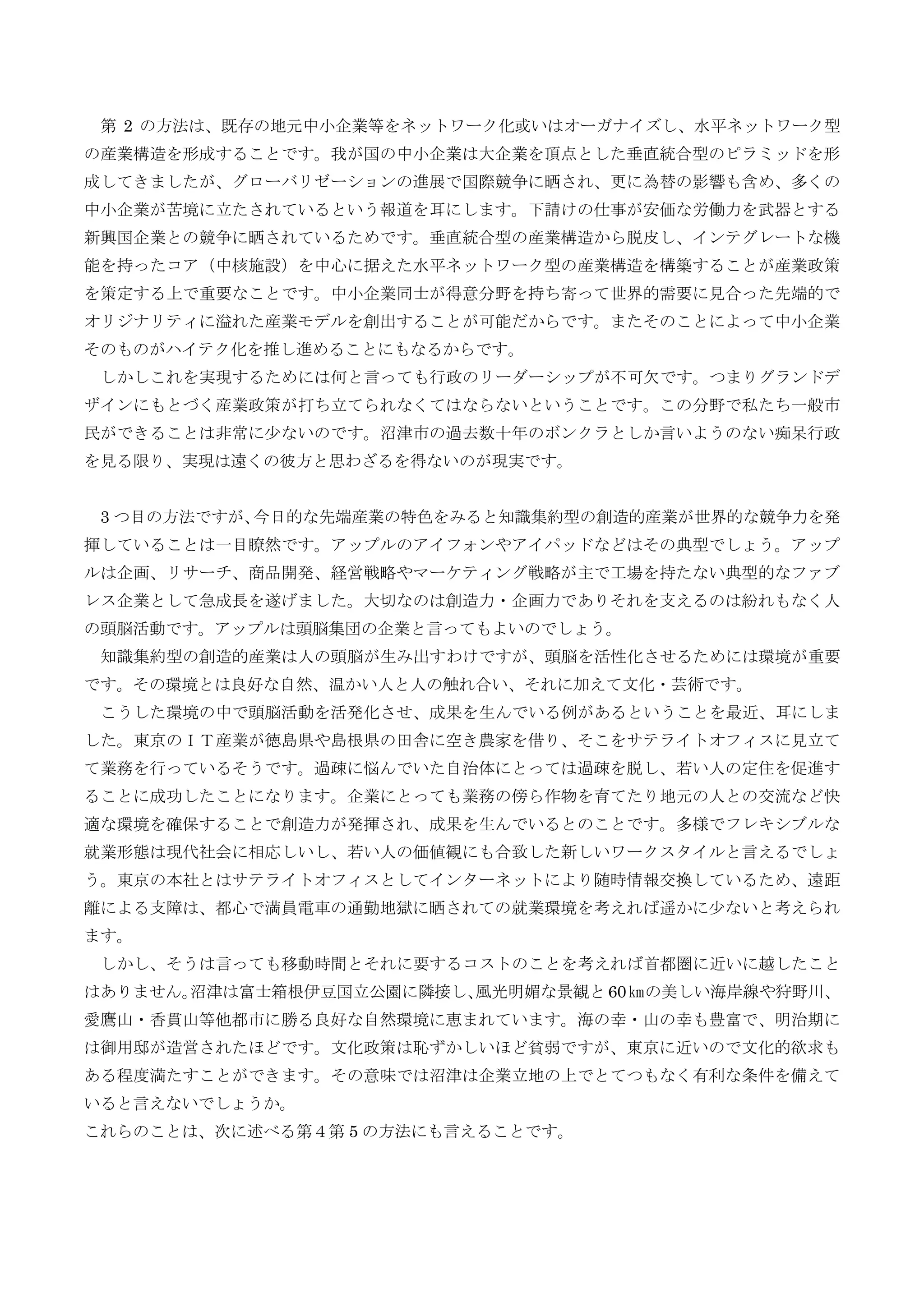 第 2 の方法は、既存の地元中小企業等をネットワーク化或いはオーガナイズし、水平ネットワーク型
の産業構造を形成することです。我が国の中小企業は大企業を頂点とした垂直統合型のピラミッドを形
成してきましたが、グローバリゼーションの進展で国際競争に晒され、更に為替の影響も含め、多くの
中小企業が苦境に立たされているという報道を耳にします。下請けの仕事が安価な労働力を武器とする
新興国企業との競争に晒されているためです。垂直統合型の産業構造から脱皮し、インテグレートな機
能を持ったコア（中核施設）を中心に据えた水平ネットワーク型の産業構造を構築することが産業政策
を策定する上で重要なことです。中小企業同士が得意分野を持ち寄って世界的需要に見合った先端的で
オリジナリティに溢れた産業モデルを創出することが可能だからです。またそのことによって中小企業
そのものがハイテク化を推し進めることにもなるからです。
しかしこれを実現するためには何と言っても行政のリーダーシップが不可欠です。つまりグランドデ
ザインにもとづく産業政策が打ち立てられなくてはならないということです。この分野で私たち一般市
民ができることは非常に少ないのです。沼津市の過去数十年のボンクラとしか言いようのない痴呆行政
を見る限り、実現は遠くの彼方と思わざるを得ないのが現実です。
3 つ目の方法ですが、今日的な先端産業の特色をみると知識集約型の創造的産業が世界的な競争力を発
揮していることは一目瞭然です。アップルのアイフォンやアイパッドなどはその典型でしょう。アップ
ルは企画、リサーチ、商品開発、経営戦略やマーケティング戦略が主で工場を持たない典型的なファブ
レス企業として急成長を遂げました。大切なのは創造力・企画力でありそれを支えるのは紛れもなく人
の頭脳活動です。アップルは頭脳集団の企業と言ってもよいのでしょう。
知識集約型の創造的産業は人の頭脳が生み出すわけですが、頭脳を活性化させるためには環境が重要
です。その環境とは良好な自然、温かい人と人の触れ合い、それに加えて文化・芸術です。
こうした環境の中で頭脳活動を活発化させ、成果を生んでいる例があるということを最近、耳にしま
した。東京のＩＴ産業が徳島県や島根県の田舎に空き農家を借り、そこをサテライトオフィスに見立て
て業務を行っているそうです。過疎に悩んでいた自治体にとっては過疎を脱し、若い人の定住を促進す
ることに成功したことになります。企業にとっても業務の傍ら作物を育てたり地元の人との交流など快
適な環境を確保することで創造力が発揮され、成果を生んでいるとのことです。多様でフレキシブルな
就業形態は現代社会に相応しいし、若い人の価値観にも合致した新しいワークスタイルと言えるでしょ
う。東京の本社とはサテライトオフィスとしてインターネットにより随時情報交換しているため、遠距
離による支障は、都心で満員電車の通勤地獄に晒されての就業環境を考えれば遥かに少ないと考えられ
ます。
しかし、そうは言っても移動時間とそれに要するコストのことを考えれば首都圏に近いに越したこと
はありません。沼津は富士箱根伊豆国立公園に隣接し、風光明媚な景観と60㎞の美しい海岸線や狩野川、
愛鷹山・香貫山等他都市に勝る良好な自然環境に恵まれています。海の幸・山の幸も豊富で、明治期に
は御用邸が造営されたほどです。文化政策は恥ずかしいほど貧弱ですが、東京に近いので文化的欲求も
ある程度満たすことができます。その意味では沼津は企業立地の上でとてつもなく有利な条件を備えて
いると言えないでしょうか。
これらのことは、次に述べる第４第 5 の方法にも言えることです。
 