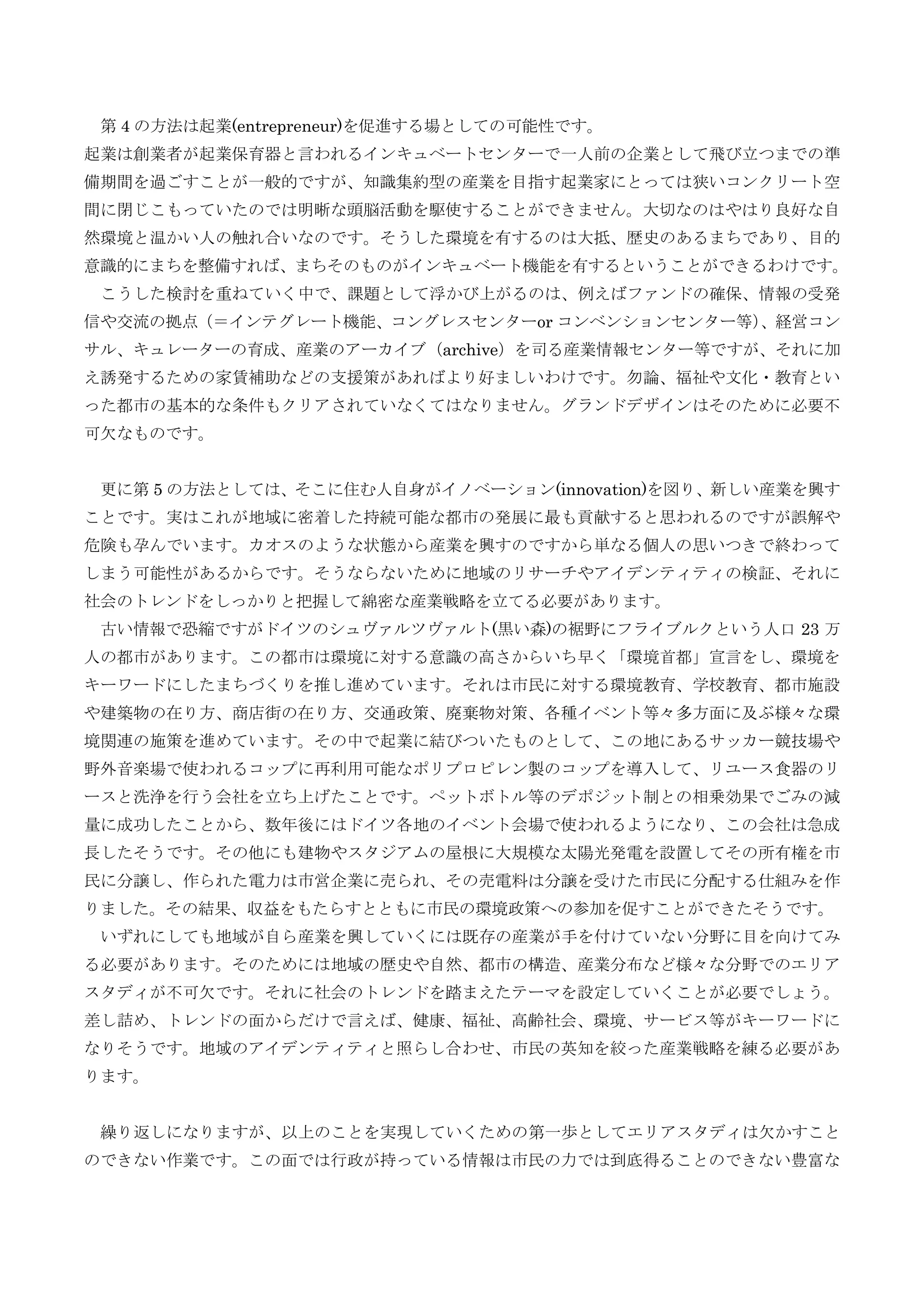 第 4 の方法は起業(entrepreneur)を促進する場としての可能性です。
起業は創業者が起業保育器と言われるインキュベートセンターで一人前の企業として飛び立つまでの準
備期間を過ごすことが一般的ですが、知識集約型の産業を目指す起業家にとっては狭いコンクリート空
間に閉じこもっていたのでは明晰な頭脳活動を駆使することができません。大切なのはやはり良好な自
然環境と温かい人の触れ合いなのです。そうした環境を有するのは大抵、歴史のあるまちであり、目的
意識的にまちを整備すれば、まちそのものがインキュベート機能を有するということができるわけです。
こうした検討を重ねていく中で、課題として浮かび上がるのは、例えばファンドの確保、情報の受発
信や交流の拠点（＝インテグレート機能、コングレスセンターor コンベンションセンター等）、経営コン
サル、キュレーターの育成、産業のアーカイブ（archive）を司る産業情報センター等ですが、それに加
え誘発するための家賃補助などの支援策があればより好ましいわけです。勿論、福祉や文化・教育とい
った都市の基本的な条件もクリアされていなくてはなりません。グランドデザインはそのために必要不
可欠なものです。
更に第 5 の方法としては、そこに住む人自身がイノベーション(innovation)を図り、新しい産業を興す
ことです。実はこれが地域に密着した持続可能な都市の発展に最も貢献すると思われるのですが誤解や
危険も孕んでいます。カオスのような状態から産業を興すのですから単なる個人の思いつきで終わって
しまう可能性があるからです。そうならないために地域のリサーチやアイデンティティの検証、それに
社会のトレンドをしっかりと把握して綿密な産業戦略を立てる必要があります。
古い情報で恐縮ですがドイツのシュヴァルツヴァルト(黒い森)の裾野にフライブルクという人口 23 万
人の都市があります。この都市は環境に対する意識の高さからいち早く「環境首都」宣言をし、環境を
キーワードにしたまちづくりを推し進めています。それは市民に対する環境教育、学校教育、都市施設
や建築物の在り方、商店街の在り方、交通政策、廃棄物対策、各種イベント等々多方面に及ぶ様々な環
境関連の施策を進めています。その中で起業に結びついたものとして、この地にあるサッカー競技場や
野外音楽場で使われるコップに再利用可能なポリプロピレン製のコップを導入して、リユース食器のリ
ースと洗浄を行う会社を立ち上げたことです。ペットボトル等のデポジット制との相乗効果でごみの減
量に成功したことから、数年後にはドイツ各地のイベント会場で使われるようになり、この会社は急成
長したそうです。その他にも建物やスタジアムの屋根に大規模な太陽光発電を設置してその所有権を市
民に分譲し、作られた電力は市営企業に売られ、その売電料は分譲を受けた市民に分配する仕組みを作
りました。その結果、収益をもたらすとともに市民の環境政策への参加を促すことができたそうです。
いずれにしても地域が自ら産業を興していくには既存の産業が手を付けていない分野に目を向けてみ
る必要があります。そのためには地域の歴史や自然、都市の構造、産業分布など様々な分野でのエリア
スタディが不可欠です。それに社会のトレンドを踏まえたテーマを設定していくことが必要でしょう。
差し詰め、トレンドの面からだけで言えば、健康、福祉、高齢社会、環境、サービス等がキーワードに
なりそうです。地域のアイデンティティと照らし合わせ、市民の英知を絞った産業戦略を練る必要があ
ります。
繰り返しになりますが、以上のことを実現していくための第一歩としてエリアスタディは欠かすこと
のできない作業です。この面では行政が持っている情報は市民の力では到底得ることのできない豊富な
 