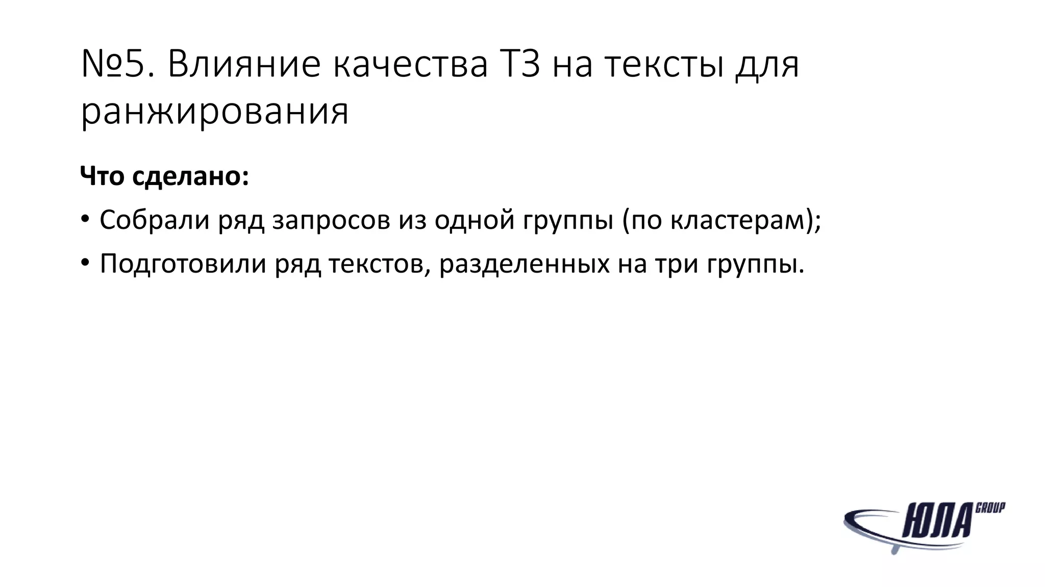 №5. Влияние качества ТЗ на тексты для
ранжирования
Что сделано:
• Собрали ряд запросов из одной группы (по кластерам);
• Подготовили ряд текстов, разделенных на три группы.
 