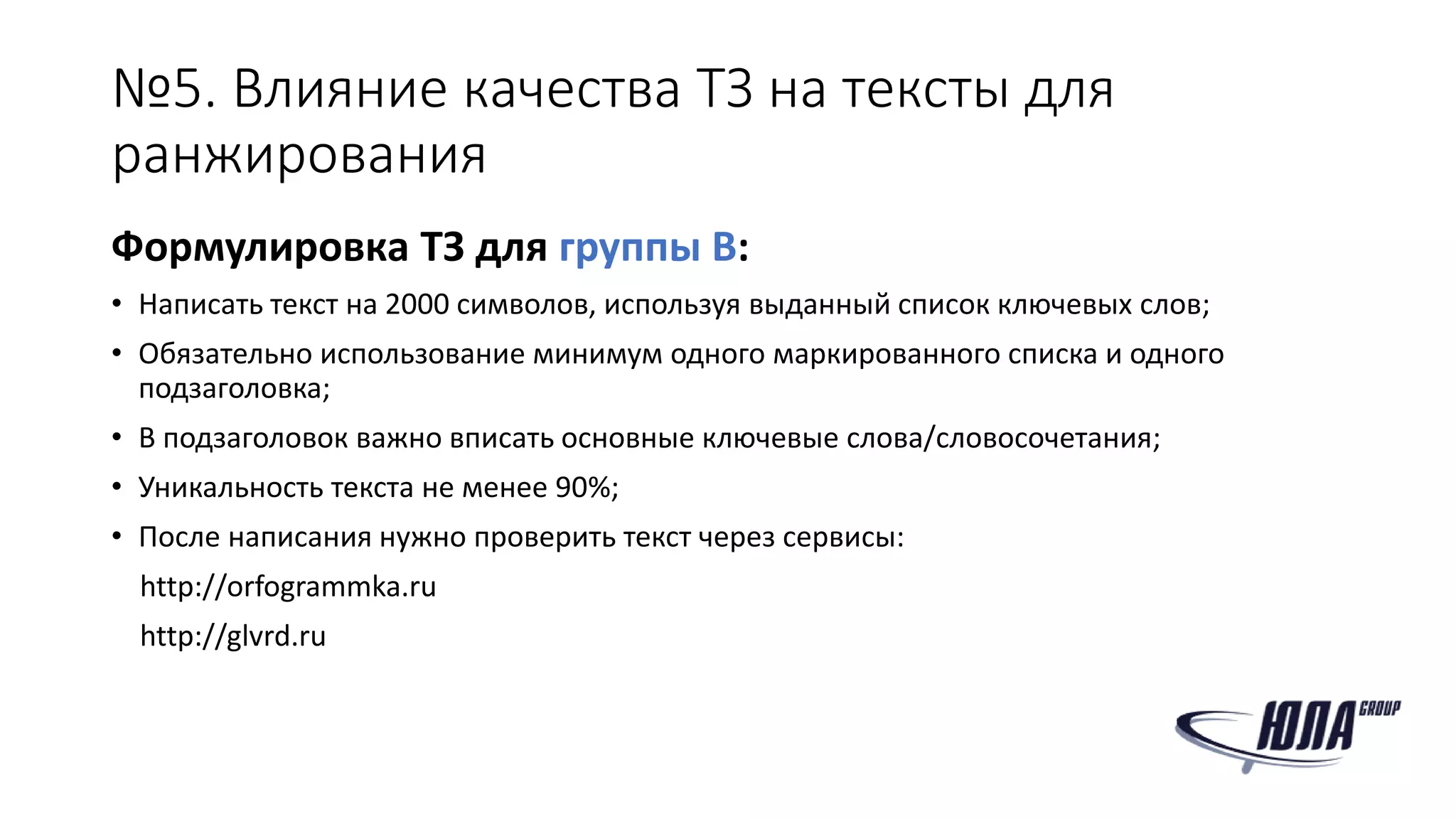 №5. Влияние качества ТЗ на тексты для
ранжирования
Формулировка ТЗ для группы B:
• Написать текст на 2000 символов, используя выданный список ключевых слов;
• Обязательно использование минимум одного маркированного списка и одного
подзаголовка;
• В подзаголовок важно вписать основные ключевые слова/словосочетания;
• Уникальность текста не менее 90%;
• После написания нужно проверить текст через сервисы:
http://orfogrammka.ru
http://glvrd.ru
 