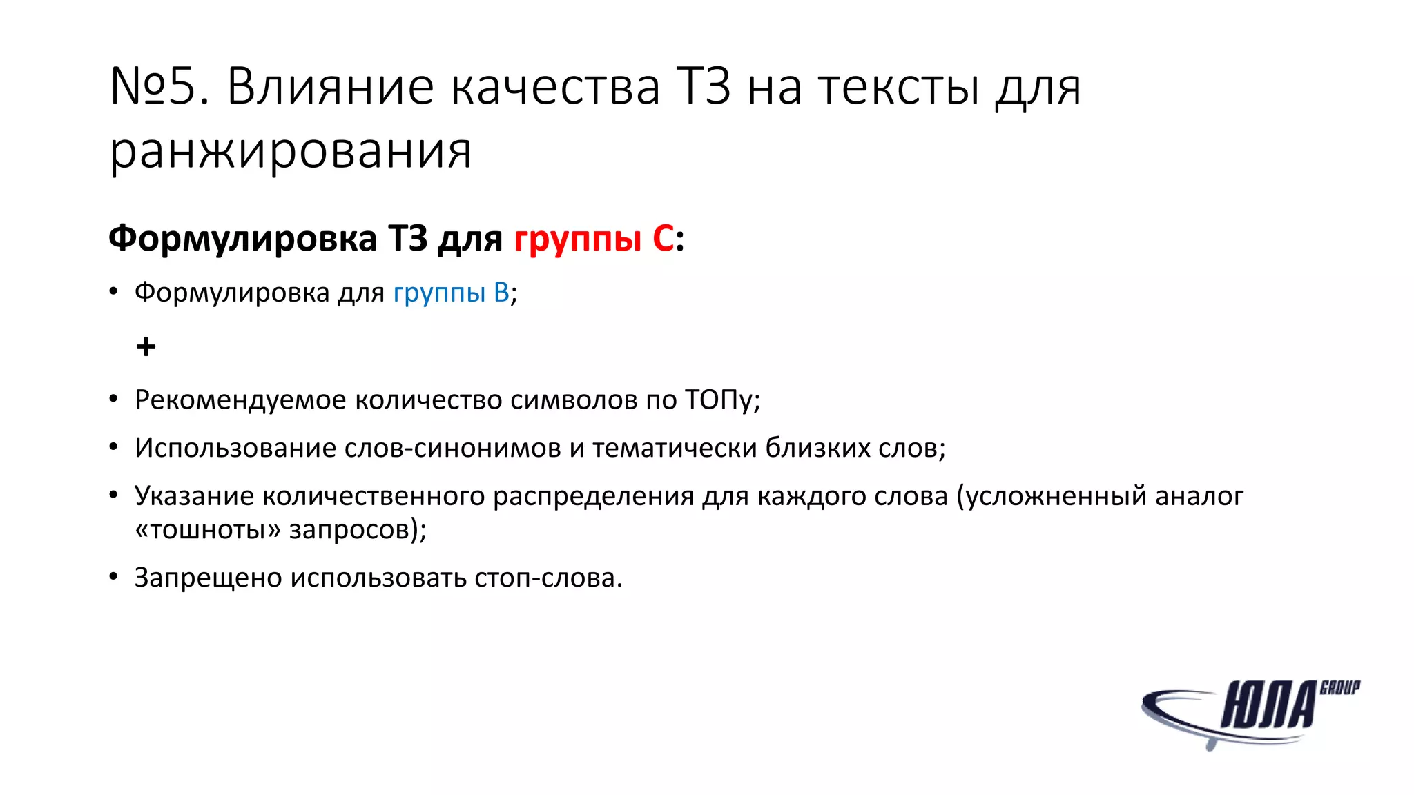 №5. Влияние качества ТЗ на тексты для
ранжирования
Формулировка ТЗ для группы C:
• Формулировка для группы B;
+
• Рекомендуемое количество символов по ТОПу;
• Использование слов-синонимов и тематически близких слов;
• Указание количественного распределения для каждого слова (усложненный аналог
«тошноты» запросов);
• Запрещено использовать стоп-слова.
 