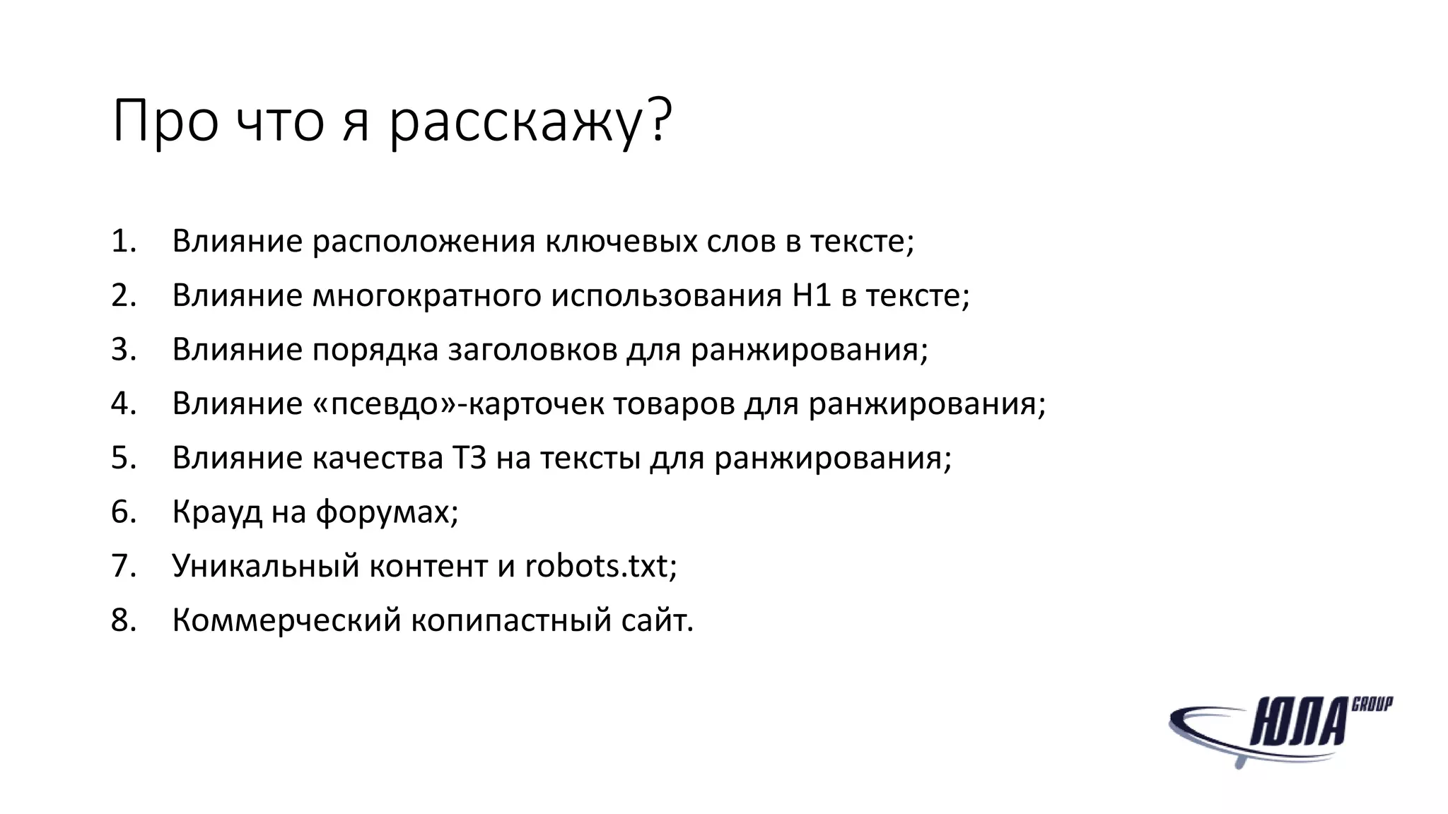 Про что я расскажу?
1. Влияние расположения ключевых слов в тексте;
2. Влияние многократного использования H1 в тексте;
3. Влияние порядка заголовков для ранжирования;
4. Влияние «псевдо»-карточек товаров для ранжирования;
5. Влияние качества ТЗ на тексты для ранжирования;
6. Крауд на форумах;
7. Уникальный контент и robots.txt;
8. Коммерческий копипастный сайт.
 