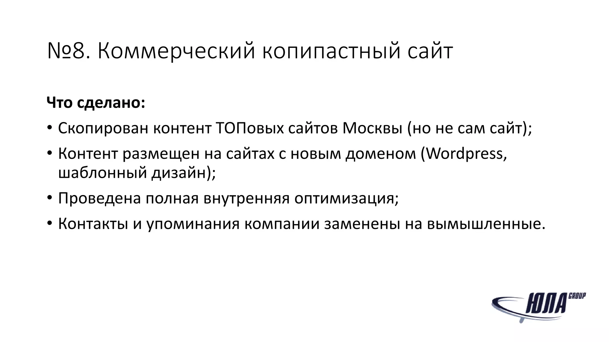 №8. Коммерческий копипастный сайт
Что сделано:
• Скопирован контент ТОПовых сайтов Москвы (но не сам сайт);
• Контент размещен на сайтах с новым доменом (Wordpress,
шаблонный дизайн);
• Проведена полная внутренняя оптимизация;
• Контакты и упоминания компании заменены на вымышленные.
 