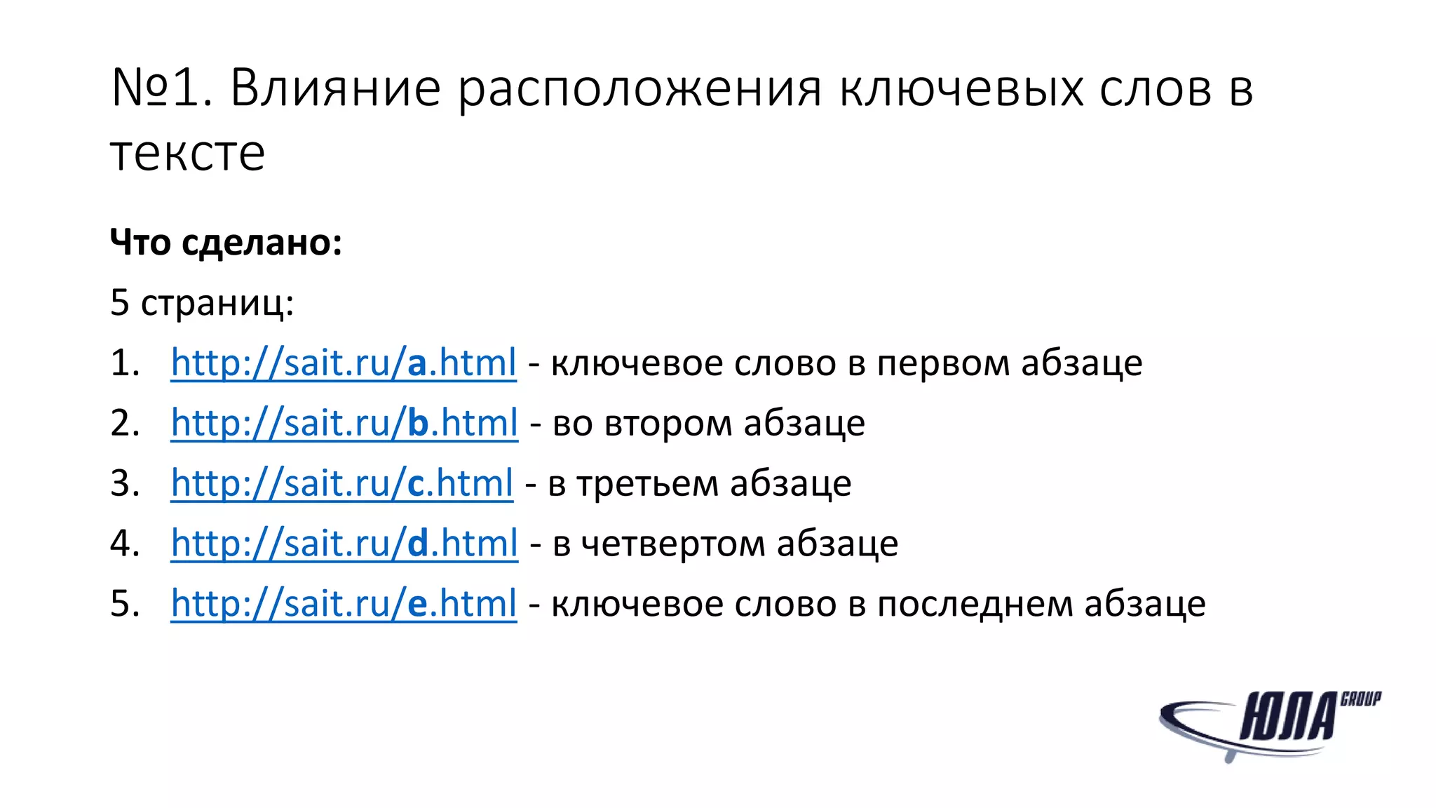 №1. Влияние расположения ключевых слов в
тексте
Что сделано:
5 страниц:
1. http://sait.ru/a.html - ключевое слово в первом абзаце
2. http://sait.ru/b.html - во втором абзаце
3. http://sait.ru/c.html - в третьем абзаце
4. http://sait.ru/d.html - в четвертом абзаце
5. http://sait.ru/e.html - ключевое слово в последнем абзаце
 