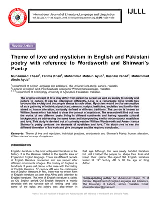Theme of love and mysticism in English and Pakistani poetry with reference to Wordsworth and Shinwari’s Poetry
IJLLL
Theme of love and mysticism in English and Pakistani
poetry with reference to Wordsworth and Shinwari’s
Poetry
Muhammad Ehsan1
, Fatima Khan2
, Muhammad Mohsin Ayub3
, Hasnain Irshad4
, Muhammad
Ahsin Ayub5
1
Department of English Language and Literature, The University of Lahore, Lahore, Pakistan.
2
Lecturer in English Govt. Post Graduate College for Women Bahawalnagar, Pakistan.
3, 4, 5
Department of Entomology University of Agriculture Faisalabad, Pakistan.
The original concept of love may differ from person to person as well as society to society and
culture to culture. It can be interpreted differently. Love is a remarkable thing which has
bounded the society and the people always to each other. Mysticism would best be assumption
of as a gathering of individual practices, sermons, scripts, institutes, societies, and familiarities
aimed at human alteration, variously defined in different traditions. The person is known as
William James which has tried to clear the concept of mysticism. The research will find out how
the works of two different poets living in different continents and having opposite cultural
backgrounds are addressing the same ideas and incorporating similar notions about mysticism
and love. This study is devised out of curiosity weather William Wordsworth and Ameer Hamza
Shinwari’s poetry contains the elements of mysticism and love. This study tries to see the
different dimension of his work and give the proper and the required conclusion.
Keywords: Theme of love and mysticism, individual practices, Wordsworth and Shinwari’s Poetry, human alteration,
William James’ concept of mysticism
INTRODUCTION
English Literature is the most antiquated literature in the
history. It is the literature related to the specific area of
England or English language. There are different periods
of English literature descended and are named after
different movements of ages. The history of England is
hundreds of years old. Same is the case with the history
of English literature. 5
th
century AD was the preliminary
era of English literature. In first, there was no written form
of English literature but later king Alfred paid attention to
English literature. This time of English literature is called
as Old English period. Old English literature is mainly
chronicle with the narrative sort of writing and also
some of the epics and poetry was also written in
that age. Although, that was newly budded literature
but still it helped the people to shape their lives and
brand their nation. This age of Old English literature
lasted till 12
th
century AD or till the age of King
Arthur.
*Corresponding author: Mr. Muhammad Ehsan, Ph. M
Scholar, Department of English Language and Literature,
The University of Lahore, Lahore, Pakistan. Email:
ehsanlitterateur@gmail.com
International Journal of Literature, Language and Linguistics
Vol. 3(1), pp. 131-139, August, 2016. © www.premierpublishers.org, ISSN: 1036-4568x
Review Article
 