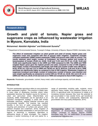 Growth and yield of tomato, Napier grass and sugarcane crops as influenced by wastewater irrigation in Mysore, Karnataka, India
WRJAS
Growth and yield of tomato, Napier grass and
sugarcane crops as influenced by wastewater irrigation
in Mysore, Karnataka, India
Mohammed Abdullah Alghobar1
and Sidduraiah Suresha2*
1,2*
Department of Environmental Science, Yuvaraja's College, University of Mysore, Mysore 570005, Karnataka, India.
The effect of wastewater irrigation on plant growth and yield of tomato, Napier grass and
sugarcane crops was compared with that of ground water irrigation. Treatments included
untreated wastewater (UWW) treated wastewater (TWW) and ground water (GW) as control. The
results obtained, plant height, number of fruits/plant, dry biomass g/plant and number of
branches/plant of tomato (78.46 cm, 45.88, 15.49 and 11.41) and (75.13 cm, 41.48, 14.42 and
10.28) were significantly higher in the UWW and TWW compared to GW. The UWW and TWW
irrigated Napier grass gave the highest growth and yield, compared to that of GW irrigation.
Plant height, number of leaves/plant, leaf length, leaf width and number of tiller were 188.46 cm,
83.62, 93.62 cm, 2.52 and 13.2 in UWW and 182.68 cm, 69.75, 88.67cm, 2.29 and 10.39 in TWW
and these are significantly higher as compared to that of GW irrigation. Wastewater irrigation of
sugarcane increased cane length, number of nodes/cane, number of leaves, cane diameter and
cane weight significantly as compared to control GW are 191.86 cm, 22.48, 39.3 and 2.30 cm in
UWW and 149.4 cm, 20.54, 27.53 and 2.22 cm in TWW and compared to that of GW irrigation.
Keywords: Wastewater, groundwater, nutrient, heavy metal, cation exchange capacity, soil bulk density.
INTRODUCTION
The term wastewater agriculture refers to crop production
under wastewater irrigation. This practice is widely seen
in many cities of developing countries where urban
wastewater becomes the irrigation source for farmers in
urban and semi-urban areas (Raschid-Sally and
Jayakody, 2008). Wastewater use for agriculture is an
important management strategy in areas with limited
freshwater resources, yielding potential economic and
environmental benefits. The practice has manifold
benefits in the form of water conservation, nutrient
recycling and prevention of surface and ground water
pollution (Farahat and Linderholm, 2015). Irrigation of
olive trees with treated wastewaters in arid and semi-arid
regions is becoming a necessary alternative to
addressing issues of water shortages. The irrigation
requires a careful monitoring of soil and plants for a
range of parameters including salts, nutrients, micro-
elements, heavy metals, toxic pollutants (Petousi et al.,
2015). In agricultural soils, the presence of metals is of
increasing concern because they have the potential to
get accumulated in less soluble forms, get transferred
into soil solution, and subsequently deteriorate the
groundwater and crop quality (Kelepertzis, 2014).
*Corresponding author: Dr. Sidduraiah Suresha,
Department of Environmental Science, Yuvaraja's
College, University of Mysore, Mysore 570005,
Karnataka, India. Tel.: +91 9448755001, E-mail address:
sureshakumar12@yahoo.com
World Research Journal of Agricultural Sciences
Vol. 3(1), pp. 069-079, August, 2016. © www.premierpublishers.org. ISSN: 2326-7266x
Research Article
 