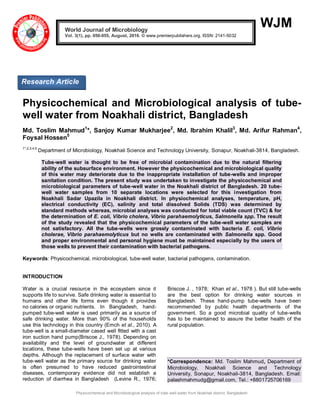 Physicochemical and Microbiological analysis of tube-well water from Noakhali district, Bangladesh
WJM
Physicochemical and Microbiological analysis of tube-
well water from Noakhali district, Bangladesh
Md. Toslim Mahmud1
*, Sanjoy Kumar Mukharjee2
, Md. Ibrahim Khalil3
, Md. Arifur Rahman4
,
Foysal Hossen5
1*,2,3,4,5
Department of Microbiology, Noakhali Science and Technology University, Sonapur, Noakhali-3814, Bangladesh.
Tube-well water is thought to be free of microbial contamination due to the natural filtering
ability of the subsurface environment. However the physicochemical and microbiological quality
of this water may deteriorate due to the inappropriate installation of tube-wells and improper
sanitation condition. The present study was undertaken to investigate the physicochemical and
microbiological parameters of tube-well water in the Noakhali district of Bangladesh. 20 tube-
well water samples from 10 separate locations were selected for this investigation from
Noakhali Sadar Upazila in Noakhali district. In physiochemical analyses, temperature, pH,
electrical conductivity (EC), salinity and total dissolved Solids (TDS) was determined by
standard methods whereas, microbial analyses was conducted for total viable count (TVC) & for
the determination of E. coli, Vibrio cholera, Vibrio parahaemolyticus, Salmonella spp. The result
of the study revealed that the physicochemical parameters of the tube-well water samples are
not satisfactory. All the tube-wells were grossly contaminated with bacteria E. coli, Vibrio
cholerae, Vibrio parahaemolyticus but no wells are contaminated with Salmonella spp. Good
and proper environmental and personal hygiene must be maintained especially by the users of
those wells to prevent their contamination with bacterial pathogens.
Keywords: Physicochemical, microbiological, tube-well water, bacterial pathogens, contamination.
INTRODUCTION
Water is a crucial resource in the ecosystem since it
supports life to survive. Safe drinking water is essential to
humans and other life forms even though it provides
no calories or organic nutrients. In Bangladesh, hand-
pumped tube-well water is used primarily as a source of
safe drinking water. More than 90% of the households
use this technology in this country (Emch et al., 2010). A
tube-well is a small-diameter cased well fitted with a cast
iron suction hand pump(Briscoe J., 1978). Depending on
availability and the level of groundwater at different
locations, these tube-wells have been set up at various
depths. Although the replacement of surface water with
tube-well water as the primary source for drinking water
is often presumed to have reduced gastrointestinal
diseases, contemporary evidence did not establish a
reduction of diarrhea in Bangladesh (Levine R., 1976;
Briscoe J. , 1978; Khan et al., 1978 ). But still tube-wells
are the best option for drinking water sources in
Bangladesh. These hand-pump tube-wells have been
recommended by public health departments of the
government. So a good microbial quality of tube-wells
has to be maintained to assure the better health of the
rural population.
*Correspondence: Md. Toslim Mahmud, Department of
Microbiology, Noakhali Science and Technology
University, Sonapur, Noakhali-3814, Bangladesh. Email:
palashmahmudg@gmail.com, Tel.: +8801725706169
World Journal of Microbiology
Vol. 3(1), pp. 050-055, August, 2016. © www.premierpublishers.org, ISSN: 2141-5032x
Research Article
 