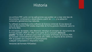 Historia
Los archivos PDF, junto con las aplicaciones que podían ver y crear este tipo de
documentos, comenzaron a desarrollarse a partir de 1991, y su adopción
comercial y general era muy reducida.
Su software se distribuía como software de licencia comercial. En esa época el
visor de documentos PDF estaba disponible de forma gratuita (freeware), pero no
de forma libre.
El cofundador de Adobe, John Warnock, introdujo el concepto de «documento de
formato portátil» (PDF) en 1992 como parte de su concepto oficina sin
papeles.3 Acrobat, el software para crear o procesar el formato de archivos PDF,
fue lanzado comercialmente el siguiente año (1993). La mayoría de los archivos
PDF se pueden ver e imprimir en prácticamente
cualquier computadora o dispositivo móvil.
Versiones del formato PDF[editar]
 