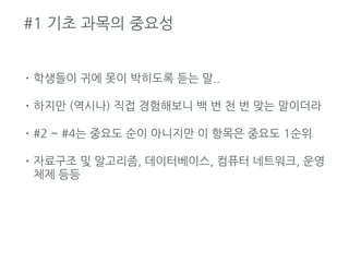 #1 기초 과목의 중요성
• 학생들이 귀에 못이 박히도록 듣는 말..
• 하지만 (역시나) 직접 경험해보니 백 번 천 번 맞는 말이더라
• #2 ~ #4는 중요도 순이 아니지만 이 항목은 중요도 1순위
• 자료구조 및 알고리즘, 데이터베이스, 컴퓨터 네트워크, 운영
체제 등등
 