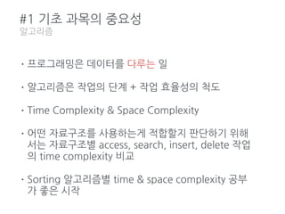 #1 기초 과목의 중요성
알고리즘
•프로그래밍은 데이터를 다루는 일
•알고리즘은 작업의 단계 + 작업 효율성의 척도
•Time Complexity & Space Complexity
•어떤 자료구조를 사용하는게 적합할지 판단하기 위해
서는 자료구조별 access, search, insert, delete 작업
의 time complexity 비교
•Sorting 알고리즘별 time & space complexity 공부
가 좋은 시작
 