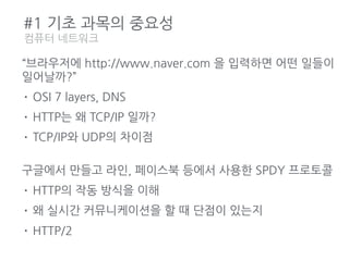 #1 기초 과목의 중요성
컴퓨터 네트워크
“브라우저에 http://www.naver.com 을 입력하면 어떤 일들이
일어날까?”
• OSI 7 layers, DNS
• HTTP는 왜 TCP/IP 일까?
• TCP/IP와 UDP의 차이점
구글에서 만들고 라인, 페이스북 등에서 사용한 SPDY 프로토콜
• HTTP의 작동 방식을 이해
• 왜 실시간 커뮤니케이션을 할 때 단점이 있는지
• HTTP/2
 