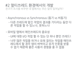 #2 멀티쓰레드 환경에서의 개발
•Asynchronous vs Synchronous (동기 vs 비동기)
•다른 쓰레드에 맡긴 작업의 결과를 기다리는 동안 다
른 작업을 할 수 있느냐, 못하느냐
•모바일 앱에서 메인쓰레드의 중요성
•UI에 대한 I/O 작업 할 수 있는 단 하나 뿐인 쓰레드!
•너무 많은 작업을 하거나 오래 걸리는 작업을 메인쓰
레드에서 할 경우 앱이 버벅이고 유저 인풋을 받을
수 없기 때문에 좋은 사용자 경험을 줄 수 없음
친구가 프사를 바꾸면 내 앱에서는 무슨 일이 일어날까?
 