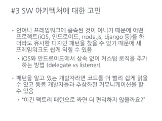 #3 SW 아키텍처에 대한 고민
• 언어나 프레임워크에 종속된 것이 아니기 때문에 어떤
프로젝트(iOS, 안드로이드, node.js, django 등)를 하
더라도 유사한 디자인 패턴을 찾을 수 있기 때문에 새
프레임워크도 쉽게 익힐 수 있음
• iOS와 안드로이드에서 상속 없이 커스텀 로직을 추가
하는 방법 (delegate vs listener)
• 패턴을 알고 있는 개발자라면 코드를 더 빨리 쉽게 읽을
수 있고 동료 개발자들과 추상화된 커뮤니케이션을 할
수 있음
• “이건 팩토리 패턴으로 짜면 더 편리하지 않을까요?”
 