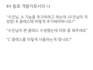 #4 동료 개발자로서의 나
"수진님, A 기능을 추가하려고 하는데 (수진님이 작
성한) B 클래스에 어떻게 추가해야하나요?"
"수진님이 짠 클래스 수정했는데 리뷰 좀 해주세요"
"C 클래스를 이렇게 사용하는게 맞나요?"
 