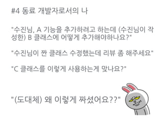 #4 동료 개발자로서의 나
"(도대체) 왜 이렇게 짜셨어요??"
"수진님, A 기능을 추가하려고 하는데 (수진님이 작
성한) B 클래스에 어떻게 추가해야하나요?"
"수진님이 짠 클래스 수정했는데 리뷰 좀 해주세요"
"C 클래스를 이렇게 사용하는게 맞나요?"
 