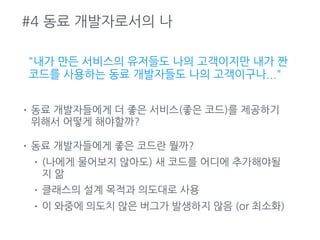 #4 동료 개발자로서의 나
"내가 만든 서비스의 유저들도 나의 고객이지만 내가 짠
코드를 사용하는 동료 개발자들도 나의 고객이구나..."
• 동료 개발자들에게 더 좋은 서비스(좋은 코드)를 제공하기
위해서 어떻게 해야할까?
• 동료 개발자들에게 좋은 코드란 뭘까?
• (나에게 물어보지 않아도) 새 코드를 어디에 추가해야될
지 앎
• 클래스의 설계 목적과 의도대로 사용
• 이 와중에 의도치 않은 버그가 발생하지 않음 (or 최소화)
 