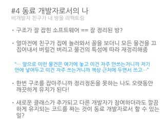 #4 동료 개발자로서의 나
• 구조가 잘 잡힌 소프트웨어 == 잘 정리된 방?
• 얼마전에 친구가 집에 놀러와서 꼴을 보더니 모든 물건을 끄
집어내서 버릴건 버리고 물건의 특성에 따라 재정리해줌
• 한번 구조를 잡아주니까 정리정돈을 못하는 나도 오랫동안
깨끗하게 유지가 된다!
• 새로운 클래스가 추가되고 다른 개발자가 참여하더라도 깔끔
하게 유지되는 코드를 짜는 것이 동료 개발자로서 할 수 있는
일?
비개발자 친구가 내 방을 리팩토링
“… 앞으로 이런 물건은 여기에 놓고 이건 자주 안쓰는거니까 저기
안에 넣어두고 이건 자주 쓰는거니까 책상 근처에 두면서 쓰고…”
 