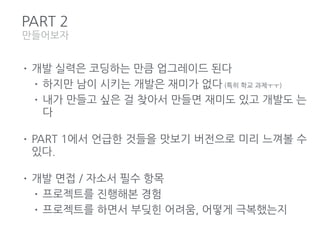 PART 2
• 개발 실력은 코딩하는 만큼 업그레이드 된다
• 하지만 남이 시키는 개발은 재미가 없다 (특히 학교 과제ㅜㅜ)
• 내가 만들고 싶은 걸 찾아서 만들면 재미도 있고 개발도 는
다
• PART 1에서 언급한 것들을 맛보기 버전으로 미리 느껴볼 수
있다.
• 개발 면접 / 자소서 필수 항목
• 프로젝트를 진행해본 경험
• 프로젝트를 하면서 부딪힌 어려움, 어떻게 극복했는지
만들어보자
 