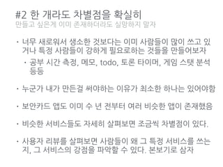 #2 한 개라도 차별점을 확실히
• 너무 새로워서 생소한 것보다는 이미 사람들이 많이 쓰고 있
거나 특정 사람들이 강하게 필요로하는 것들을 만들어보자
• 공부 시간 측정, 메모, todo, 토론 타이머, 게임 스탯 분석
등등
• 누군가 내가 만든걸 써야하는 이유가 최소한 하나는 있어야함
• 보안카드 앱도 이미 수 년 전부터 여러 비슷한 앱이 존재했음
• 비슷한 서비스들도 자세히 살펴보면 조금씩 차별점이 있다.
• 사용자 리뷰를 살펴보면 사람들이 왜 그 특정 서비스를 쓰는
지, 그 서비스의 강점을 파악할 수 있다. 본보기로 삼자
만들고 싶은게 이미 존재하더라도 실망하지 말자
 