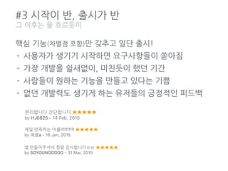 #3 시작이 반, 출시가 반
핵심 기능(차별점 포함)만 갖추고 일단 출시!
• 사용자가 생기기 시작하면 요구사항들이 쏟아짐
• 가장 개발을 쉴새없이, 미친듯이 했던 기간
• 사람들이 원하는 기능을 만들고 있다는 기쁨
• 없던 개발력도 생기게 하는 유저들의 긍정적인 피드백
그 이후는 물 흐르듯이
 