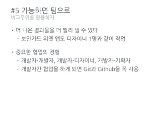 #5 가능하면 팀으로
• 더 나은 결과물을 더 빨리 낼 수 있다
• 보안카드 위젯 앱도 디자이너 1명과 같이 작업
• 중요한 협업의 경험
• 개발자-개발자, 개발자-디자이너, 개발자-기획자
• 개발자간 협업을 하게 되면 Git과 Github을 꼭 사용
비교우위를 활용하자
 