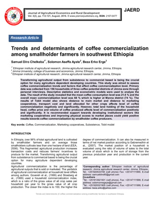 Trends and determinants of coffee commercialization among smallholder farmers in southwest Ethiopia
JAERD
Trends and determinants of coffee commercialization
among smallholder farmers in southwest Ethiopia
Samuel Diro Chelkeba1*
, Solomon Aseffa Ayele2
, Beza Erko Erge3
1*
Ethiopian institute of agricultural research; Jimma agricultural research center, Jimma, Ethiopia.
2
Jimma University; college of business and economics, Jimma; Ethiopia.
3
Ethiopian institute of agricultural research; Jimma agricultural research center, Jimma, Ethiopia
Transforming agricultural output from subsistence to commercial based is being the crucial
option for many agriculture dependent developing countries. This study was aimed to assess
coffee commercialization trends and factors that affect coffee commercialization level. Primary
data was collected from 156 households of three coffee potential districts of Jimma zone through
personal interviews. Descriptive statistics and econometric models were used to analyze the
data. The result of the study revealed that the mean coffee consumption level was 21.6 % and the
overall mean commercialization level was 68 % which is higher at Manna district (74 %). The
results of Tobit model also shows distance to main market and distance to marketing
cooperatives, transport cost and land allocated for other crops affects level of coffee
commercialization negatively and significantly. However, total land holding of the household
head, coffee price and volume of coffee produced affects level of commercialization positively
and significantly. It is recommended support towards developing institutional sectors like
marketing cooperatives and improving physical access to market places could yield positive
results towards coffee commercialization by smallholder coffee producers.
Key words: Coffee, Commercialization, Marketing cooperatives, Subsistence, Tobit model
INTRODUCTION
In Ethiopia, over 96% of total agricultural land is cultivated
by smallholder farmers and on average those
smallholders cultivate less than one hectare of land (EEA,
2006). This fragmented agricultural production increases
transaction costs and reduces farmers’ incentives to
produce for the market. Transforming agricultural output
from subsistence to commercial based is being the crucial
option for many agriculture dependent developing
countries.
Agricultural commercialization is the percentage of
agricultural outputs that is sold or marketed. The yardstick
of agricultural commercialization at household level differs
among authors. Govereh et al., (1999) and Strasberg et
al., (1999) used a household commercialization index,
which is a ratio of the gross value of all crop sales per
household per year to the gross value of all crop
production. The closer the index is to 100, the higher the
degree of commercialization. It can also be measured in
terms of net market position according to Gebremedhin et
al., (2007). The market position of a household is
evaluated using the ratio of volume of sales to the total
volume of stock which is the sum of storage from the
previous production year and production in the current
year.
*Corresponding author: Ethiopian institute of agricultural
research; Jimma agricultural research center, Jimma; Ethiopia.,
Tel.: +251920533748 (cell phone) Fax: +25147111999, E-mail
address: samueldiro85@gmail.com
Co-authors
2
Tel.: +251913921501 (cell phone), Fax: +25147111999, E-mail
address: solomonnegeye@gmail.com
3
Tel.: +251920021905 (cell phone), Fax: +25147111999, E-mail
address: beza.erko@yahoo.com
Journal of Agricultural Economics and Rural Development
Vol. 3(2), pp. 112-121, August, 2016. © www.premierpublishers.org, ISSN: 2167-0477
Research Article
 