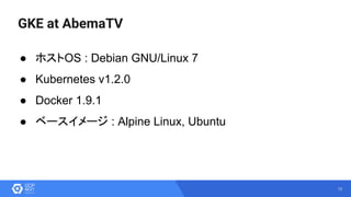 10
GKE at AbemaTV
● ホストOS : Debian GNU/Linux 7
● Kubernetes v1.2.0
● Docker 1.9.1
● ベースイメージ : Alpine Linux, Ubuntu
 