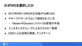 12
なぜGKEを選択したか
● 2015年8月にGKEの正式版が公開（GA）
● マネージドサービスとして提供されている
○ MasterやDockerレジストリの管理が不要
● インスタンスグループによるクラスター管理
● OSSによる活発な開発、アップデート
 