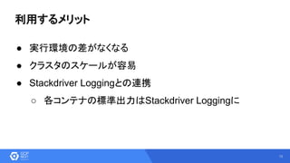 13
利用するメリット
● 実行環境の差がなくなる
● クラスタのスケールが容易
● Stackdriver Loggingとの連携
○ 各コンテナの標準出力はStackdriver Loggingに
 