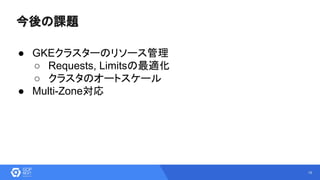 18
今後の課題
● GKEクラスターのリソース管理
○ Requests, Limitsの最適化
○ クラスタのオートスケール
● Multi-Zone対応
 
