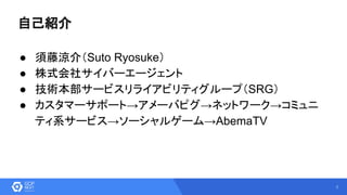 2
自己紹介
● 須藤涼介（Suto Ryosuke）
● 株式会社サイバーエージェント
● 技術本部サービスリライアビリティグループ（SRG）
● カスタマーサポート→アメーバピグ→ネットワーク→コミュニ
ティ系サービス→ソーシャルゲーム→AbemaTV
 