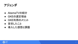 3
アジェンダ
● AbemaTVの紹介
● GKEの選定理由
● GKE利用のメリット
● 苦労したこと
● 導入した感想と課題
 