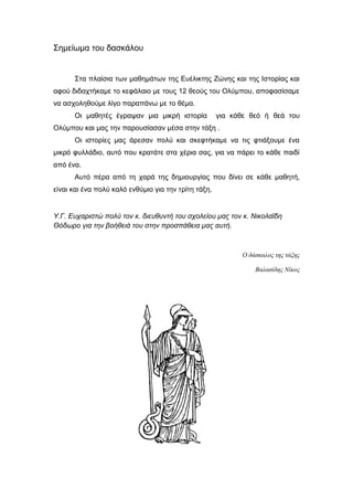 Σημείωμα του δασκάλου
Στα πλαίσια των μαθημάτων της Ευέλικτης Ζώνης και της Ιστορίας και
αφού διδαχτήκαμε το κεφάλαιο με τους 12 θεούς του Ολύμπου, αποφασίσαμε
να ασχοληθούμε λίγο παραπάνω με το θέμα.
Οι μαθητές έγραψαν μια μικρή ιστορία για κάθε θεό ή θεά του
Ολύμπου και μας την παρουσίασαν μέσα στην τάξη .
Οι ιστορίες μας άρεσαν πολύ και σκεφτήκαμε να τις φτιάξουμε ένα
μικρό φυλλάδιο, αυτό που κρατάτε στα χέρια σας, για να πάρει το κάθε παιδί
από ένα.
Αυτό πέρα από τη χαρά της δημιουργίας που δίνει σε κάθε μαθητή,
είναι και ένα πολύ καλό ενθύμιο για την τρίτη τάξη.
Υ.Γ. Ευχαριστώ πολύ τον κ. διευθυντή του σχολείου μας τον κ. Νικολαΐδη
Θόδωρο για την βοήθειά του στην προσπάθεια μας αυτή.
Ο δάσκαλος της τάξης
Βαλασίδης Νίκος
 