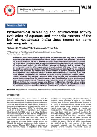Phytochemical screening and antimicrobial activity evaluation of aqueous and ethanolic extracts of the leaf of Azadirachta indica Juss (neem) on some
microorganisms
WJM
Phytochemical screening and antimicrobial activity
evaluation of aqueous and ethanolic extracts of the
leaf of Azadirachta indica Juss (neem) on some
microorganisms
1
Itelima J.U., 2
Nwokedi V.C., 3
Ogbonna A.I., 4
Nyam M.A.
1, 3,4
Department of Plant Science and Technology University of Jos, Nigeria.
2
University of Jos, Nigeria Library.
Azadirachta indica Juss (neem) is a plant which has been used for a long time as traditional
medicine for household remedy against various human ailments from antiquity. To evaluate
the scientific basis for the use of Azadirachta indica, both aqueous and ethanolic extracts of
the dried leaves of the plant were subjected to phytochemical screening and determination
of anti-microbial activity on six different species of bacteria and a fungus. The
phytochemical screening of the aqueous and ethanolic extracts of dried powdered leaves of
the plant was done using standard methods. The antimicrobial activity of the concentrated
extracts was evaluated by determination of the diameter of zone of inhibition against the
microorganisms using agar well diffusion method. The Phytochemical screening of the test
plant revealed the presence of saponins, alkaloids, cardiac glucosides, phenols, resins,
tannins, terpenes and steroids. Although, both plant extracts had antimicrobial effects
against the test organisms, the aqueous extracts were found to show greater anti-microbial
effect than ethanolic extract. Thus, the mean diameter zones of inhibition ranged from
0.03mm-40.00mm for aqueous extract and 0.50mm-21.00mm for ethanolic extract at the
highest concentration of 50mg/ml. The finding of this study supports the use of neem leaf in
the treatment of various microbial infections by alternative systems of medicine.
Keywords:, Phytochemical, Antimicrobial, Azadirachta indica, Aqueous and Ethanolic Extracts.
INTRODUCTION
Herbal medicines have been known to man for
centuries. Practitioners of traditional medicine (PTM)
have described therapeutic efficacy of many indigenous
plants for several disorders. Neem plants (Azadirachta
indica) are mostly trees and rarely shrubs that belong to
family Maliacea (Margaret, 1965). The plant has been
used for a long time in agriculture and medicine
(Natarajan et al., 2003). Neem is a widely distributed
Indian indigenous plant. In India the tree is regarded as
a "village dispensary" (Kirtikar and Basu, 1975). People
from different countries have also learnt about this
miraculous plant, carried seeds with them to grow in
their respective countries. Indians settled abroad too
followed the suit and soon neem started growing in
many countries (Micheal, 2002). Neem is also found in
Nigeria (Bodurin, 1999). The importance of the neem
tree has been recognized by US National Academy of
Sciences, which published a report in 1992 entitled
"Neem-a tree for solving global problems" (Biswas et
al., 2002). It is established that many scientific studies
that neem seeds contain chemical compounds to
control more than 100 species of insects and
microorganisms (Vaideki et al., 2007). Every part of the
tree has been used as traditional medicine for
household remedy against various human ailments,
from antiquity (Chopra et al., 1958; Thakur et al., 1981).
The excellent bioactivity of this neem products are
attributed to the chemical compounds such as nimbin,
nimbidin and salanin (Rao et al., 1986). Neem leaves
are reported as the main sources of the active
compounds obtained from the plant. Neem leaf
contains several valuable components such as
World Journal of Microbiology
Vol. 3(1), pp. 056-060, October, 2016. © www.premierpublishers.org, ISSN: 2141-5032x
Research Article
 