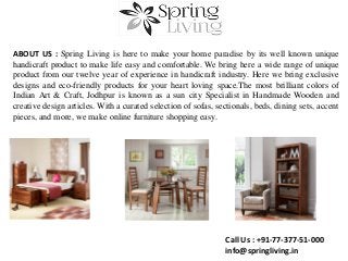 ABOUT US : Spring Living is here to make your home paradise by its well known unique
handicraft product to make life easy and comfortable. We bring here a wide range of unique
product from our twelve year of experience in handicraft industry. Here we bring exclusive
designs and eco-friendly products for your heart loving space.The most brilliant colors of
Indian Art & Craft, Jodhpur is known as a sun city Specialist in Handmade Wooden and
creative design articles. With a curated selection of sofas, sectionals, beds, dining sets, accent
pieces, and more, we make online furniture shopping easy.
Call Us : +91-77-377-51-000
info@springliving.in
 