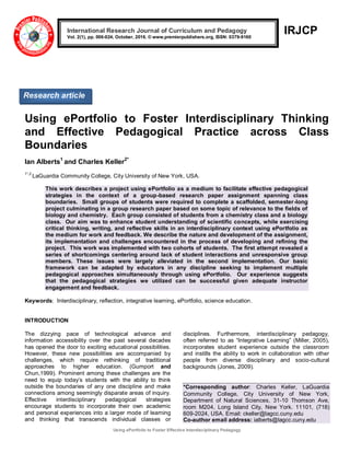 Using ePortfolio to Foster Effective Interdisciplinary Pedagogy
IRJCP
Using ePortfolio to Foster Interdisciplinary Thinking
and Effective Pedagogical Practice across Class
Boundaries
Ian Alberts1
and Charles Keller2*
1*,2
LaGuardia Community College, City University of New York, USA.
This work describes a project using ePortfolio as a medium to facilitate effective pedagogical
strategies in the context of a group-based research paper assignment spanning class
boundaries. Small groups of students were required to complete a scaffolded, semester-long
project culminating in a group research paper based on some topic of relevance to the fields of
biology and chemistry. Each group consisted of students from a chemistry class and a biology
class. Our aim was to enhance student understanding of scientific concepts, while exercising
critical thinking, writing, and reflective skills in an interdisciplinary context using ePortfolio as
the medium for work and feedback. We describe the nature and development of the assignment,
its implementation and challenges encountered in the process of developing and refining the
project. This work was implemented with two cohorts of students. The first attempt revealed a
series of shortcomings centering around lack of student interactions and unresponsive group
members. These issues were largely alleviated in the second implementation. Our basic
framework can be adapted by educators in any discipline seeking to implement multiple
pedagogical approaches simultaneously through using ePortfolio. Our experience suggests
that the pedagogical strategies we utilized can be successful given adequate instructor
engagement and feedback.
Keywords: Interdisciplinary, reflection, integrative learning, ePortfolio, science education.
INTRODUCTION
The dizzying pace of technological advance and
information accessibility over the past several decades
has opened the door to exciting educational possibilities.
However, these new possibilities are accompanied by
challenges, which require rethinking of traditional
approaches to higher education. (Gumport and
Chun,1999). Prominent among these challenges are the
need to equip today‟s students with the ability to think
outside the boundaries of any one discipline and make
connections among seemingly disparate areas of inquiry.
Effective interdisciplinary pedagogical strategies
encourage students to incorporate their own academic
and personal experiences into a larger mode of learning
and thinking that transcends individual classes or
disciplines. Furthermore, interdisciplinary pedagogy,
often referred to as “Integrative Learning” (Miller, 2005),
incorporates student experience outside the classroom
and instills the ability to work in collaboration with other
people from diverse disciplinary and socio-cultural
backgrounds (Jones, 2009).
*Corresponding author: Charles Keller, LaGuardia
Community College, City University of New York,
Department of Natural Sciences, 31-10 Thomson Ave,
room M204, Long Island City, New York. 11101, (718)
609-2024, USA. Email: ckeller@lagcc.cuny.edu
Co-author email address: ialberts@lagcc.cuny.edu
International Research Journal of Curriculum and Pedagogy
Vol. 2(1), pp. 006-024, October, 2016. © www.premierpublishers.org, ISSN: 0379-9160
Research article
 