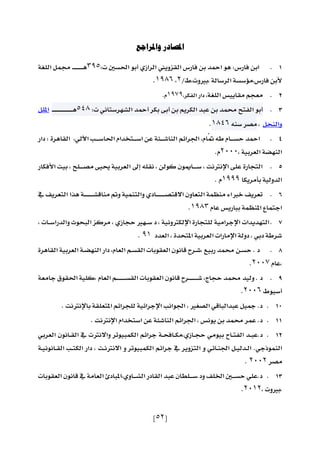 [52]
‫واملراجع‬ ‫املصادر‬
1.‫فارس‬ ‫ابن‬:‫الرازي‬ ‫القزويين‬ ‫فارس‬ ‫بن‬ ‫امحد‬ ‫هو‬‫أبو‬‫احلسني‬:‫ت‬395‫الل‬ ‫ـ‬‫ـ‬‫ـ‬‫ـ‬‫ـ‬‫ـ‬‫ـ‬‫ـ‬‫ـ‬‫ـ‬‫ـ‬‫ـ‬‫ـ‬‫ـ‬‫ه‬
/‫,بريوت,ط‬ ‫الرسال‬ ‫فارس,مؤسس‬ ‫ألبن‬2,1986.
2.‫معجم‬‫الل‬ ‫مقاييس‬,,‫الفكر‬ ‫دار‬1979.‫م‬
3.‫أبو‬‫الفتح‬‫د‬ ‫حم‬‫بن‬‫عبد‬‫الكريم‬‫بن‬‫أبى‬‫بكر‬‫أمحد‬‫الشهرستاني‬‫ت‬:548‫ـ‬‫ـ‬‫ـ‬‫ـ‬‫ـ‬‫ـ‬‫ـ‬‫ـ‬‫ـ‬‫ـ‬‫ـ‬‫ـ‬‫ـ‬‫ـ‬‫ـ‬‫ـ‬‫ـ‬‫ـ‬‫ـ‬‫ـ‬‫ـ‬‫ـ‬‫ـ‬‫ـ‬‫ـ‬‫ـ‬‫ـ‬‫ه‬‫املل‬
‫والنح‬,‫مصر‬‫سنه‬1846.
4.‫ام‬ ‫ّه‬ ‫ـام‬‫ـ‬‫ـ‬‫ـ‬‫س‬‫ح‬ ‫امحد‬,‫لي‬ ‫ا‬ ‫ـ‬‫ـ‬‫ـ‬‫ـ‬‫س‬‫احلا‬ ‫ـتسدام‬‫ـ‬‫ـ‬‫ـ‬‫س‬‫ا‬ ‫عن‬ ‫ـن‬‫ـ‬‫ـ‬‫ـ‬‫ش‬‫النا‬ ‫اجلرائم‬,‫دار‬ : ‫القاهرة‬
, ‫العربي‬ ‫النهض‬2000‫م‬.
5.‫األفكار‬ ‫بيت‬ , ‫ـلح‬‫ـ‬‫ـ‬‫ـ‬‫ـ‬‫ص‬‫م‬ ‫صيى‬ ‫العربي‬ ‫عر‬ ‫نقله‬ , ‫،ولن‬ ‫ـاوون‬‫ـ‬‫ـ‬‫ـ‬‫ـ‬‫س‬ , ‫اإلنرتنت‬ ‫على‬ ‫التجارة‬
‫بأمريكا‬ ‫الدولي‬1999‫م‬.
6.‫التعريف‬ ‫ا‬ ‫ه‬ ‫ـ‬‫ـ‬‫ـ‬‫ـ‬‫ـ‬‫ـ‬‫ـ‬‫ـ‬‫ـ‬‫ـ‬‫ـ‬‫ـ‬‫ش‬‫مناق‬ ‫و‬ ‫ي‬ ‫والتن‬ ‫ـادي‬‫ـ‬‫ـ‬‫ـ‬‫ـ‬‫ـ‬‫ـ‬‫ـ‬‫ـ‬‫ـ‬‫ـ‬‫ـ‬‫ص‬‫االقت‬ ‫التعاون‬ ‫منظ‬ ‫خرباء‬ ‫تعريف‬
‫عام‬ ‫بباريس‬ ‫املنظ‬ ‫اع‬ ‫اجت‬1983.
7., ‫ـات‬‫ـ‬‫س‬‫والدرا‬ ‫البحوو‬ ‫مر،ز‬ , ‫حجازي‬ ‫ـهري‬‫ـ‬‫س‬ ‫د‬ , ‫اإللكرتوني‬ ‫للتجارة‬ ‫اإلجرامي‬ ‫التهديدات‬
‫العدد‬ , ‫املتحدة‬ ‫العربي‬ ‫اإلمارات‬ ‫دول‬ , ‫دبي‬ ّ‫شر‬91.
8.‫القاهرة‬ ‫العربي‬ ‫ـ‬‫ـ‬‫ض‬‫النه‬ ‫دار‬ ,‫العام‬ ‫ـم‬‫ـ‬‫س‬‫الق‬ ‫العقوبات‬ ‫قانون‬ ‫ـرن‬‫ـ‬‫ش‬, ,‫ربي‬ ‫د‬ ‫حم‬ ‫ـن‬‫ـ‬‫س‬‫ح‬ . ‫د‬
‫,عام‬2007.
9.‫قانو‬ ‫ـرن‬‫ـ‬‫ـ‬‫ـ‬‫ـ‬‫ـ‬‫ـ‬‫ـ‬‫ـ‬‫ـ‬‫ـ‬‫ـ‬‫ش‬ ,‫حجاج‬ ‫د‬ ‫حم‬ ‫وليد‬ . ‫د‬‫العام‬ ‫ـم‬‫ـ‬‫ـ‬‫ـ‬‫ـ‬‫ـ‬‫ـ‬‫ـ‬‫ـ‬‫ـ‬‫ـ‬‫ـ‬‫س‬‫الق‬ ‫العقوبات‬ ‫ن‬,‫جامع‬ ‫احلقوق‬ ‫،لي‬
‫أسيوط‬2006.
10.‫باإلنرتنت‬ ‫املتعلق‬ ‫للجرائم‬ ‫اإلجرائي‬ ‫اجلوان‬ , ‫ري‬ ‫الص‬ ‫عبدالباقي‬ ‫مجي‬ .‫د‬.
11.‫اإلنرتنت‬ ‫استسدام‬ ‫عن‬ ‫الناشن‬ ‫اجلرائم‬ , ‫يونس‬ ‫بن‬ ‫د‬ ‫حم‬ ‫ر‬ ‫ع‬ .‫د‬.
12.‫بيومي‬ ‫ـان‬‫ـ‬‫ت‬‫الف‬ ‫ـد‬‫ـ‬‫ب‬‫د.ع‬‫ـازي‬‫ـ‬‫ج‬‫ح‬‫ـانون‬‫ـ‬‫ق‬‫ال‬ ‫واالنرتت‬ ‫بيوتر‬ ‫الك‬ ‫جرائم‬ ‫ـ‬‫ـ‬‫ح‬‫ـاف‬‫ـ‬‫ك‬‫,م‬‫العربي‬
‫وذجي‬ ‫الن‬.‫ـت‬‫ـ‬‫ن‬‫االنرت‬ ‫و‬ ‫بيوتر‬ ‫الك‬ ‫جرائم‬ ‫التزوير‬ ‫و‬ ‫ـائي‬‫ـ‬‫ن‬‫اجل‬ ‫ـ‬‫ـ‬‫ي‬‫ـدل‬‫ـ‬‫ل‬‫ا‬,‫ـ‬‫ـ‬‫ي‬‫ـانون‬‫ـ‬‫ق‬‫ال‬ ‫ـ‬‫ـ‬‫ت‬‫الك‬ ‫دار‬
‫مصر‬2002.
13.‫العقوبات‬ ‫قانون‬ ‫العام‬ ‫ـاوي,املبادا‬‫ـ‬‫ـ‬‫ـ‬‫ش‬‫ال‬ ‫القادر‬ ‫عبد‬ ‫ـلاان‬‫ـ‬‫ـ‬‫ـ‬‫س‬.‫ود‬ ‫اولف‬ ‫ـني‬‫ـ‬‫ـ‬‫ـ‬‫س‬‫ح‬ ‫د.علي‬
, ‫,بريوت‬2012.
 