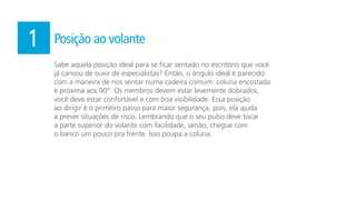 Sabe aquela posição ideal para se ficar sentado no escritório que você
já cansou de ouvir de especialistas? Então, o ângulo ideal é parecido
com a maneira de nos sentar numa cadeira comum: coluna encostada
e próxima aos 90°. Os membros devem estar levemente dobrados,
você deve estar confortável e com boa visibilidade. Essa posição
ao dirigir é o primeiro passo para maior segurança, pois, ela ajuda
a prever situações de risco. Lembrando que o seu pulso deve tocar
a parte superior do volante com facilidade, senão, chegue com
o banco um pouco pra frente. Isso poupa a coluna.
1 Posição ao volante
 