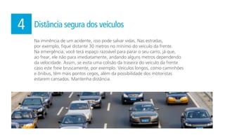 Na iminência de um acidente, isso pode salvar vidas. Nas estradas,
por exemplo, fique distante 30 metros no mínimo do veículo da frente.
Na emergência, você terá espaço razoável para parar o seu carro, já que,
ao frear, ele não para imediatamente, andando alguns metros dependendo
da velocidade. Assim, se evita uma colisão da traseira do veículo da frente
caso este freie bruscamente, por exemplo. Veículos longos, como caminhões
e ônibus, têm mais pontos cegos, além da possibilidade dos motoristas
estarem cansados. Mantenha distância.
4 Distância segura dos veículos
 