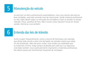 Se você tem um bom conhecimento automobilístico, mas o seu veículo não está em
boas condições, você está correndo risco do mesmo jeito. Sendo motorista profissional
ou não, todos devem seguir as instruções da montadora e fazer as revisões no tempo
indicado. Pneus, pastilhas de freio, óleo e outras coisas requerem trocas em tempo
variado. Atente-se a isso também.
5 Manutenção do veículo
As leis mudam frequentemente, como a nova lei do farol baixo, por exemplo,
que obriga todo veículo a estar com ele ligado nas estradas mesmo que esteja
um dia ensolarado. Além de evitar multas, você amplia sua visibilidade para
os motoristas a frente. Esteja sempre atualizado para zelar por sua segurança
e de todos também. Isso é particularmente importante a motoristas profissionais.
Eles devem passar por treinamentos frequentes de reciclagem.
6 Entenda das leis de trânsito
 