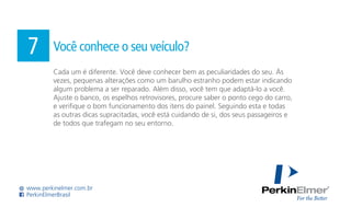 Cada um é diferente. Você deve conhecer bem as peculiaridades do seu. Às
vezes, pequenas alterações como um barulho estranho podem estar indicando
algum problema a ser reparado. Além disso, você tem que adaptá-lo a você.
Ajuste o banco, os espelhos retrovisores, procure saber o ponto cego do carro,
e verifique o bom funcionamento dos itens do painel. Seguindo esta e todas
as outras dicas supracitadas, você está cuidando de si, dos seus passageiros e
de todos que trafegam no seu entorno.
7 Você conhece o seu veículo?
www.perkinelmer.com.br
PerkinElmerBrasil
 