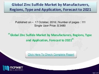 Global Zinc Sulfide Market by Manufacturers,
Regions, Type and Application, Forecast to 2021
Published on – 17 October, 2016 | Number of pages : 111
Single User Price: $ 3480
Click Here To Check Complete Report
“Global Zinc Sulfide Market by Manufacturers, Regions, Type
and Application, Forecast to 2021”
 