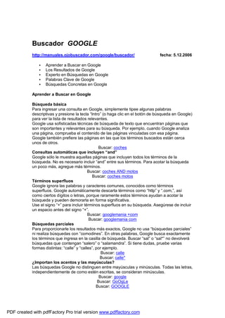 Buscador GOOGLE
http://manuales.ojobuscador.com/google/buscador/ fecha: 5.12.2006
• Aprender a Buscar en Google
• Los Resultados de Google
• Experto en Búsquedas en Google
• Palabras Clave de Google
• Búsquedas Concretas en Google
Aprender a Buscar en Google
Búsqueda básica
Para ingresar una consulta en Google, simplemente tipee algunas palabras
descriptivas y presione la tecla “Intro” (o haga clic en el botón de búsqueda en Google)
para ver la lista de resultados relevantes.
Google usa sofisticadas técnicas de búsqueda de texto que encuentran páginas que
son importantes y relevantes para su búsqueda. Por ejemplo, cuando Google analiza
una página, comprueba el contenido de las páginas vinculadas con esa página.
Google también prefiere las páginas en las que los términos buscados están cerca
unos de otros.
Buscar: coches
Consultas automáticas que incluyen “and”
Google sólo le muestra aquellas páginas que incluyen todos los términos de la
búsqueda. No es necesario incluir “and” entre sus términos. Para acotar la búsqueda
un poco más, agregue más términos.
Buscar: coches AND motos
Buscar: coches motos
Términos superfluos
Google ignora las palabras y caracteres comunes, conocidos como términos
superfluos. Google automáticamente descarta términos como “http” y “.com,”, así
como ciertos dígitos o letras, porque raramente estos términos ayudan a acotar la
búsqueda y pueden demorarla en forma significativa.
Use el signo “+” para incluir términos superfluos en su búsqueda. Asegúrese de incluir
un espacio antes del signo “+”.
Buscar: googlemania +com
Buscar: googlemania com
Búsquedas parciales
Para proporcionarle los resultados más exactos, Google no usa “búsquedas parciales”
ni realiza búsquedas con “comodines”. En otras palabras, Google busca exactamente
los términos que ingresa en la casilla de búsqueda. Buscar “sal” o “sal*” no devolverá
búsquedas que contengan “salero” o “salamandra”. Si tiene dudas, pruebe varias
formas distintas: “calle” y “calles”, por ejemplo.
Buscar: calle
Buscar: calle*
¿Importan los acentos y las mayúsculas?
Las búsquedas Google no distinguen entre mayúsculas y minúsculas. Todas las letras,
independientemente de como estén escritas, se consideran minúsculas.
Buscar: google
Buscar: GoOgLe
Buscar: GOOGLE
PDF created with pdfFactory Pro trial version www.pdffactory.com
 