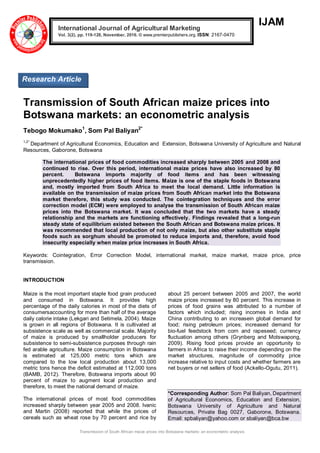 Transmission of South African maize prices into Botswana markets: an econometric analysis
IJAM
Transmission of South African maize prices into
Botswana markets: an econometric analysis
Tebogo Mokumako1
, Som Pal Baliyan2*
1,2*
Department of Agricultural Economics, Education and Extension, Botswana University of Agriculture and Natural
Resources, Gaborone, Botswana
The international prices of food commodities increased sharply between 2005 and 2008 and
continued to rise. Over this period, international maize prices have also increased by 80
percent. Botswana imports majority of food items and has been witnessing
unprecedentedly higher prices of food items. Maize is one of the staple foods in Botswana
and, mostly imported from South Africa to meet the local demand. Little information is
available on the transmission of maize prices from South African market into the Botswana
market therefore, this study was conducted. The cointegration techniques and the error
correction model (ECM) were employed to analyse the transmission of South African maize
prices into the Botswana market. It was concluded that the two markets have a steady
relationship and the markets are functioning effectively. Findings revealed that a long-run
steady state of equilibrium existed between the South African and Botswana maize prices. It
was recommended that local production of not only maize, but also other substitute staple
foods such as sorghum should be promoted to reduce imports and, therefore, avoid food
insecurity especially when maize price increases in South Africa.
Keywords: Cointegration, Error Correction Model, international market, maize market, maize price, price
transmission.
INTRODUCTION
Maize is the most important staple food grain produced
and consumed in Botswana. It provides high
percentage of the daily calories in most of the diets of
consumersaccounting for more than half of the average
daily calorie intake (Lekgari and Setimela, 2004). Maize
is grown in all regions of Botswana. It is cultivated at
subsistence scale as well as commercial scale. Majority
of maize is produced by smallholder producers for
subsistence to semi-subsistence purposes through rain
fed arable agriculture. Maize consumption in Botswana
is estimated at 125,000 metric tons which are
compared to the low local production about 13,000
metric tons hence the deficit estimated at 112,000 tons
(BAMB, 2012). Therefore, Botswana imports about 90
percent of maize to augment local production and
therefore, to meet the national demand of maize.
The international prices of most food commodities
increased sharply between year 2005 and 2008. Ivanic
and Martin (2008) reported that while the prices of
cereals such as wheat rose by 70 percent and rice by
about 25 percent between 2005 and 2007, the world
maize prices increased by 80 percent. This increase in
prices of food grains was attributed to a number of
factors which included; rising incomes in India and
China contributing to an increasein global demand for
food; rising petroleum prices; increased demand for
bio-fuel feedstock from corn and rapeseed; currency
fluctuation among others (Grynberg and Motswapong,
2009). Rising food prices provide an opportunity to
farmers in Africa to raise their income depending on the
market structures, magnitude of commodity price
increase relative to input costs and whether farmers are
net buyers or net sellers of food (Ackello-Ogutu, 2011).
*Corresponding Author: Som Pal Baliyan, Department
of Agricultural Economics, Education and Extension,
Botswana University of Agriculture and Natural
Resources, Private Bag 0027, Gaborone, Botswana.
Email: spbaliyan@yahoo.com or sbaliyan@bca.bw
International Journal of Agricultural Marketing
Vol. 3(2), pp. 119-128, November, 2016. © www.premierpublishers.org. ISSN: 2167-0470
Research Article
 