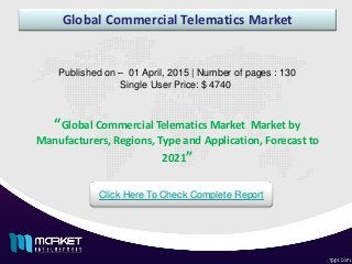 Global Commercial Telematics Market
Published on – 01 April, 2015 | Number of pages : 130
Single User Price: $ 4740
Click Here To Check Complete Report
“Global Commercial Telematics Market Market by
Manufacturers, Regions, Type and Application, Forecast to
2021”
 